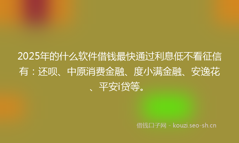 2025年的什么软件借钱最快通过利息低不看征信有：还呗、中原消费金融、度小满金融、安逸花、平安i贷等。