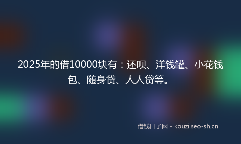 2025年的借10000块有：还呗、洋钱罐、小花钱包、随身贷、人人贷等。