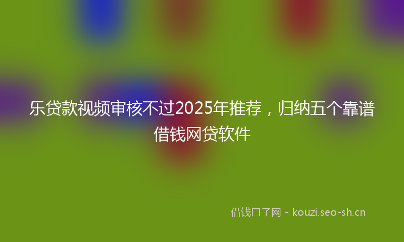 乐贷款视频审核不过2025年推荐，归纳五个靠谱借钱网贷软件