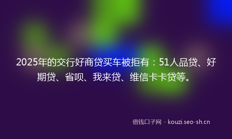 2025年的交行好商贷买车被拒有：51人品贷、好期贷、省呗、我来贷、维信卡卡贷等。