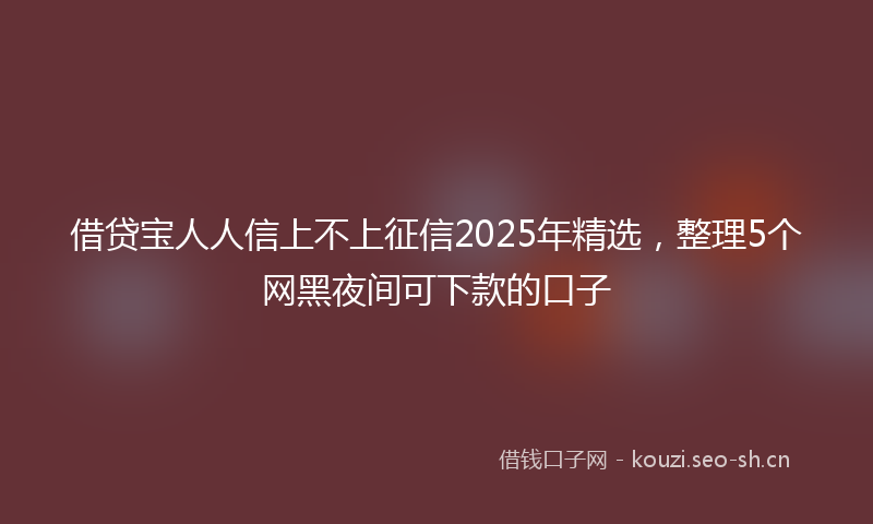 借贷宝人人信上不上征信2025年精选，整理5个网黑夜间可下款的口子
