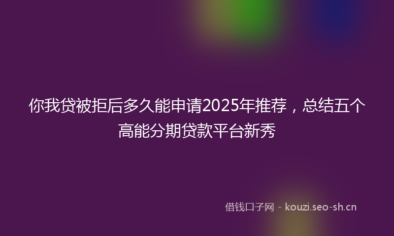 你我贷被拒后多久能申请2025年推荐，总结五个高能分期贷款平台新秀