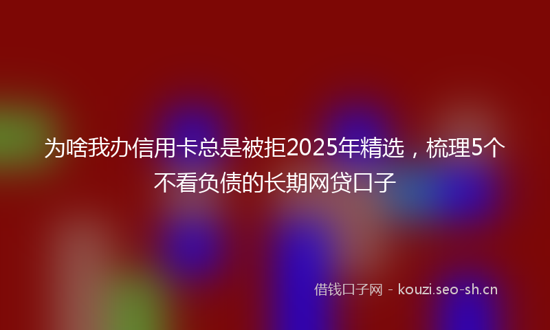为啥我办信用卡总是被拒2025年精选，梳理5个不看负债的长期网贷口子