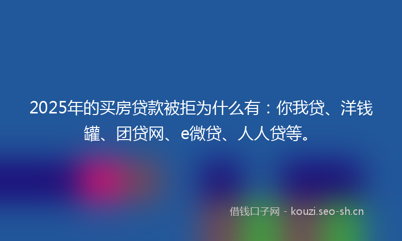 2025年的买房贷款被拒为什么有：你我贷、洋钱罐、团贷网、e微贷、人人贷等。