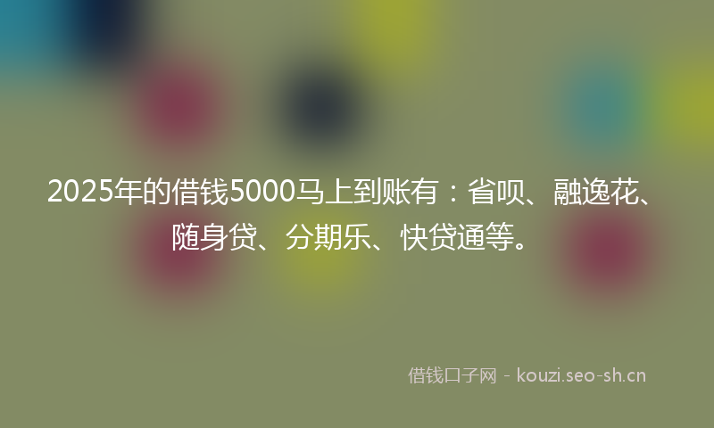 2025年的借钱5000马上到账有:省呗、融逸花、随身贷、分期乐、快贷通等。