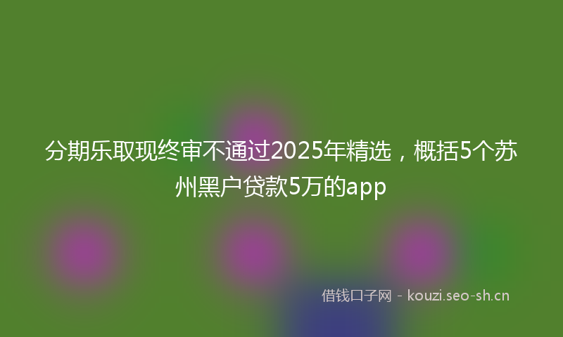 分期乐取现终审不通过2025年精选,概括5个苏州黑户贷款5万的app