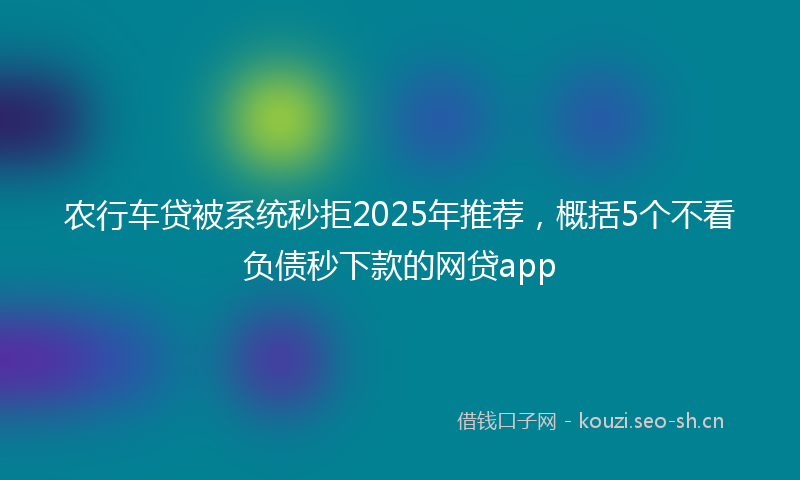 农行车贷被系统秒拒2025年推荐，概括5个不看负债秒下款的网贷app