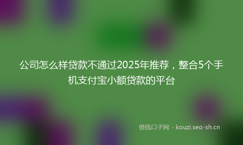 公司怎么样贷款不通过2025年推荐，整合5个手机支付宝小额贷款的平台