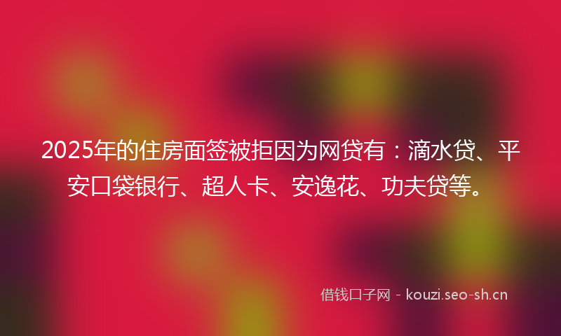 2025年的住房面签被拒因为网贷有：滴水贷、平安口袋银行、超人卡、安逸花、功夫贷等。