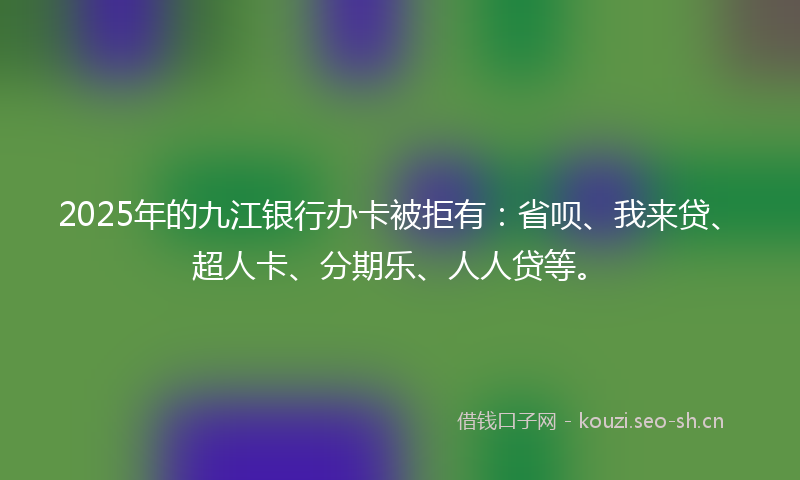 2025年的九江银行办卡被拒有：省呗、我来贷、超人卡、分期乐、人人贷等。