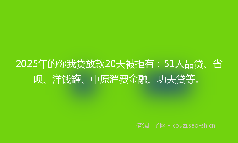 2025年的你我贷放款20天被拒有：51人品贷、省呗、洋钱罐、中原消费金融、功夫贷等。