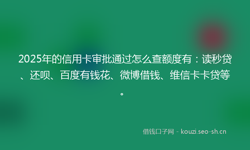 2025年的信用卡审批通过怎么查额度有：读秒贷、还呗、百度有钱花、微博借钱、维信卡卡贷等。