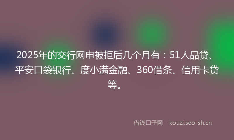 2025年的交行网申被拒后几个月有：51人品贷、平安口袋银行、度小满金融、360借条、信用卡贷等。