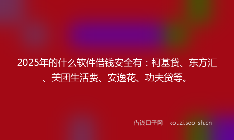 2025年的什么软件借钱安全有：柯基贷、东方汇、美团生活费、安逸花、功夫贷等。