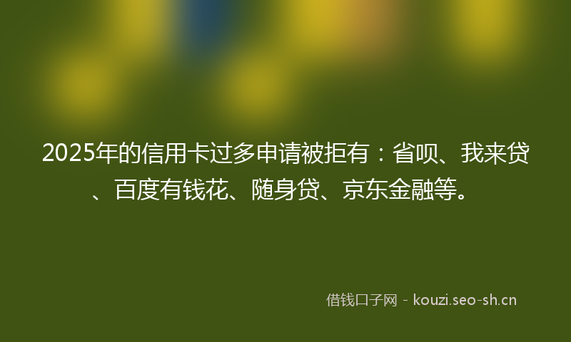 2025年的信用卡过多申请被拒有：省呗、我来贷、百度有钱花、随身贷、京东金融等。