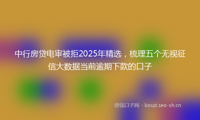 中行房贷电审被拒2025年精选，梳理五个无视征信大数据当前逾期下款的口子