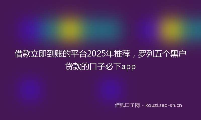 借款立即到账的平台2025年推荐，罗列五个黑户贷款的口子必下app
