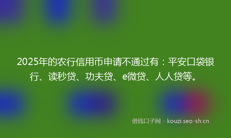 2025年的农行信用币申请不通过有：平安口袋银行、读秒贷、功夫贷、e微贷、人人贷等。