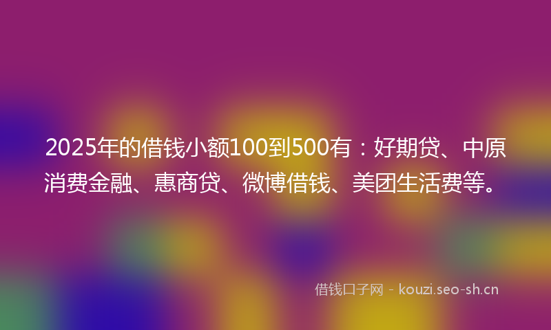 2025年的借钱小额100到500有：好期贷、中原消费金融、惠商贷、微博借钱、美团生活费等。