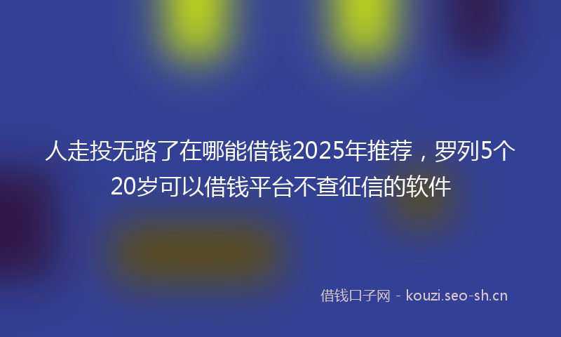 人走投无路了在哪能借钱2025年推荐，罗列5个20岁可以借钱平台不查征信的软件