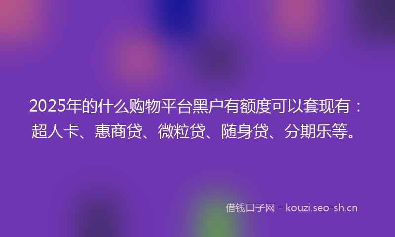 2025年的什么购物平台黑户有额度可以套现有：超人卡、惠商贷、微粒贷、随身贷、分期乐等。