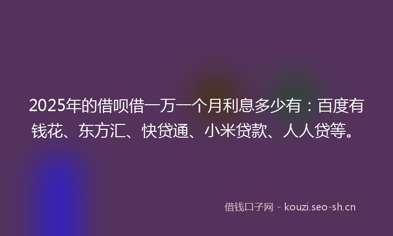 2025年的借呗借一万一个月利息多少有：百度有钱花、东方汇、快贷通、小米贷款、人人贷等。