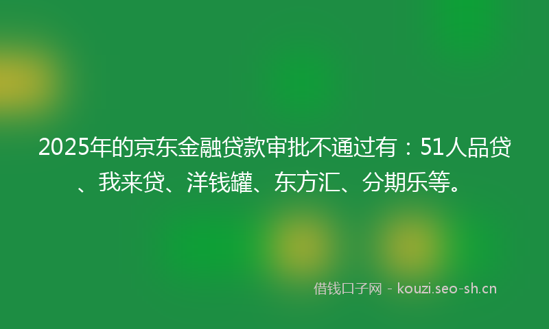 2025年的京东金融贷款审批不通过有：51人品贷、我来贷、洋钱罐、东方汇、分期乐等。