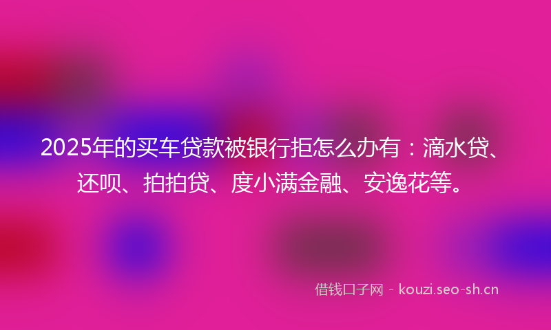 2025年的买车贷款被银行拒怎么办有：滴水贷、还呗、拍拍贷、度小满金融、安逸花等。