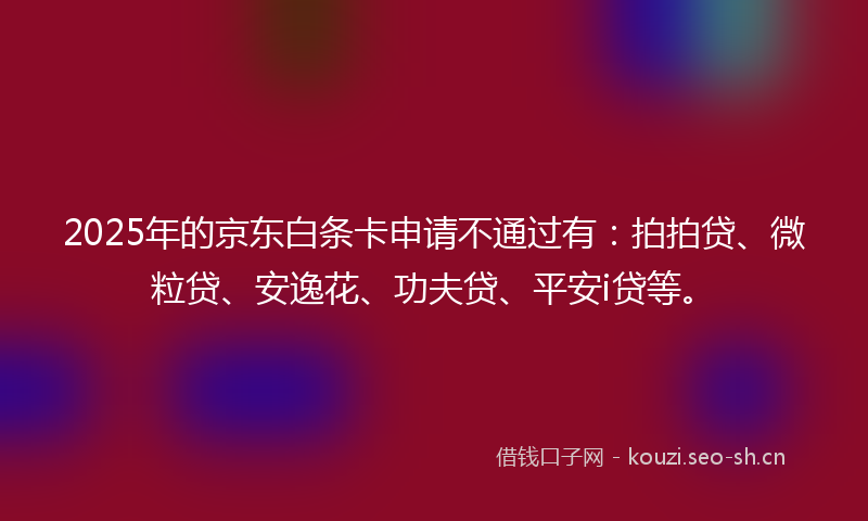 2025年的京东白条卡申请不通过有:拍拍贷、微粒贷、安逸花、功夫贷、平安i贷等。