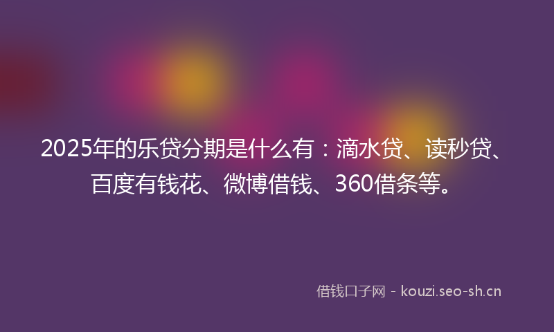 2025年的乐贷分期是什么有:滴水贷、读秒贷、百度有钱花、微博借钱、360借条等。