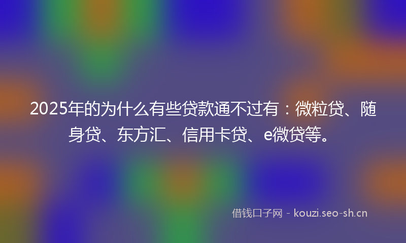 2025年的为什么有些贷款通不过有：微粒贷、随身贷、东方汇、信用卡贷、e微贷等。