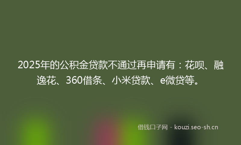 2025年的公积金贷款不通过再申请有:花呗、融逸花、360借条、小米贷款、e微贷等。