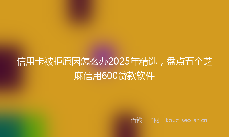信用卡被拒原因怎么办2025年精选，盘点五个芝麻信用600贷款软件