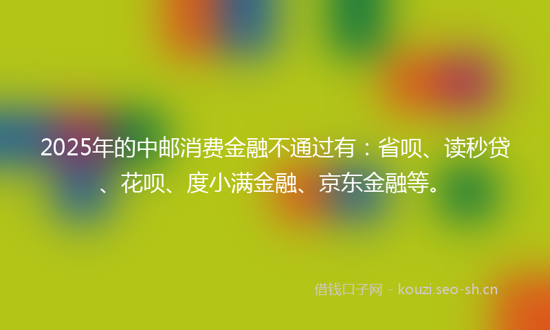 2025年的中邮消费金融不通过有：省呗、读秒贷、花呗、度小满金融、京东金融等。