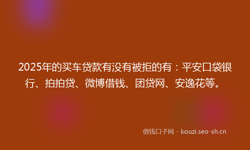 2025年的买车贷款有没有被拒的有：平安口袋银行、拍拍贷、微博借钱、团贷网、安逸花等。