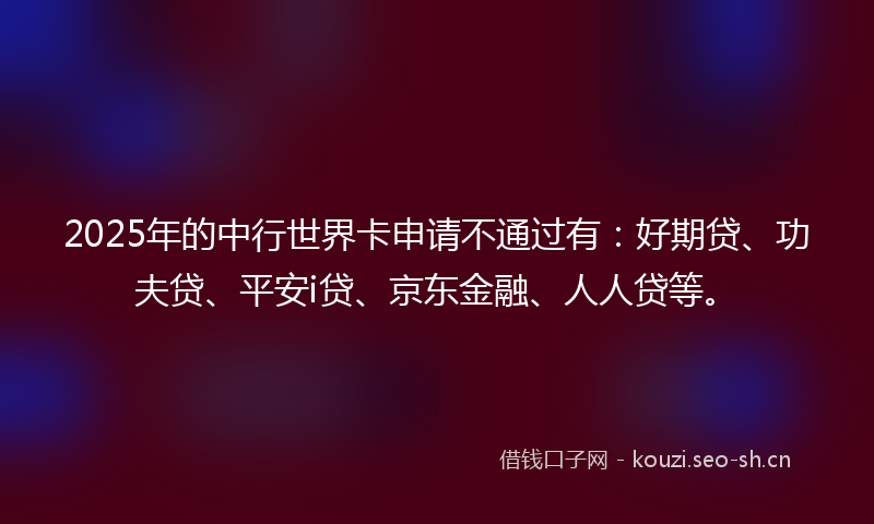 2025年的中行世界卡申请不通过有：好期贷、功夫贷、平安i贷、京东金融、人人贷等。