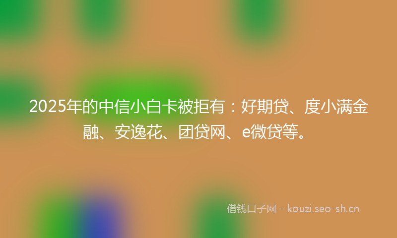 2025年的中信小白卡被拒有：好期贷、度小满金融、安逸花、团贷网、e微贷等。