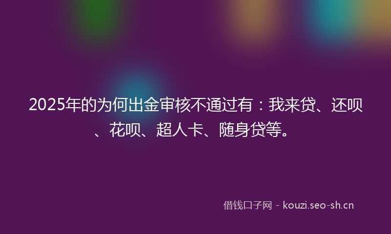 2025年的为何出金审核不通过有：我来贷、还呗、花呗、超人卡、随身贷等。