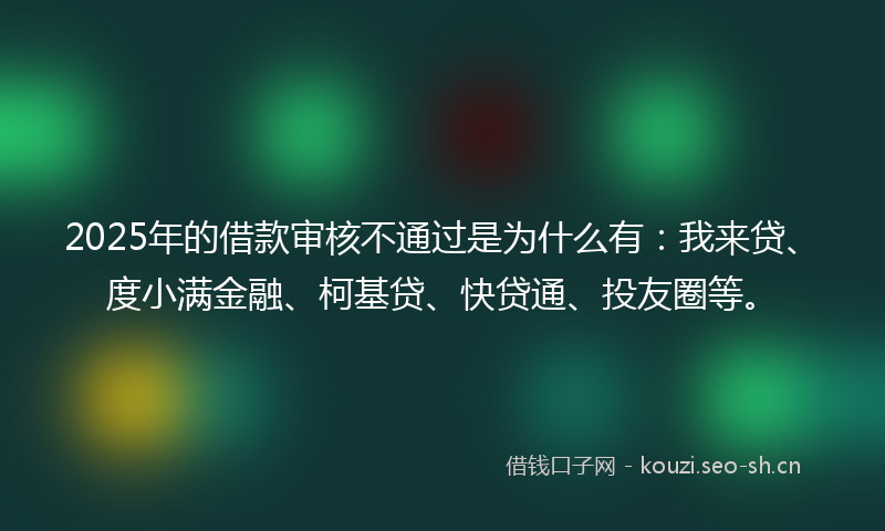 2025年的借款审核不通过是为什么有：我来贷、度小满金融、柯基贷、快贷通、投友圈等。
