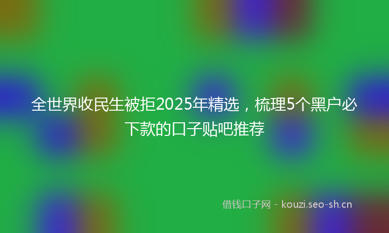 全世界收民生被拒2025年精选，梳理5个黑户必下款的口子贴吧推荐