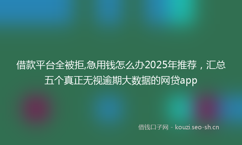 借款平台全被拒,急用钱怎么办2025年推荐，汇总五个真正无视逾期大数据的网贷app