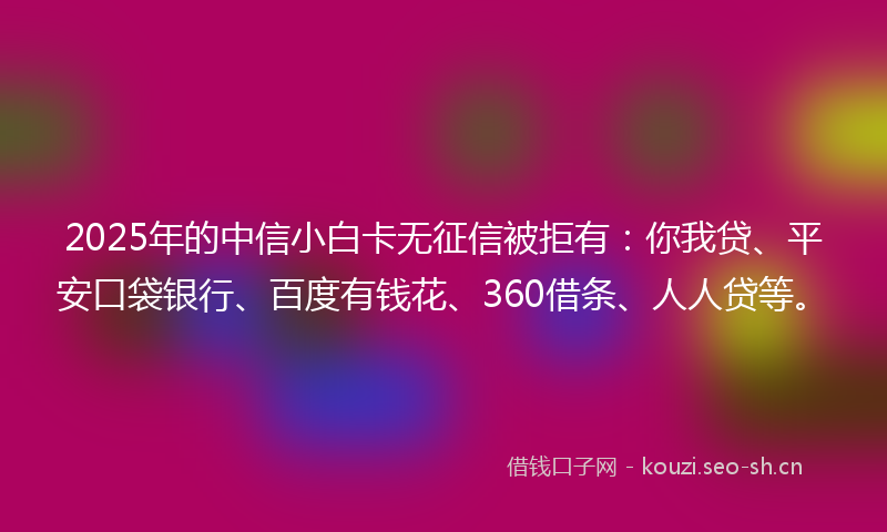 2025年的中信小白卡无征信被拒有：你我贷、平安口袋银行、百度有钱花、360借条、人人贷等。
