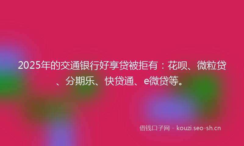 2025年的交通银行好享贷被拒有：花呗、微粒贷、分期乐、快贷通、e微贷等。