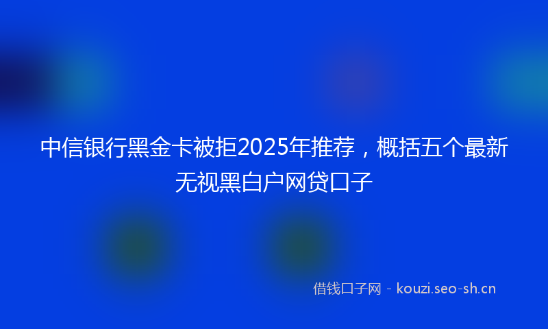 中信银行黑金卡被拒2025年推荐,概括五个最新无视黑白户网贷口子
