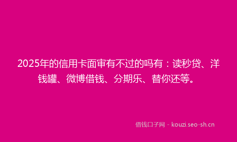 2025年的信用卡面审有不过的吗有：读秒贷、洋钱罐、微博借钱、分期乐、替你还等。