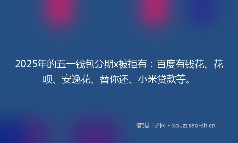 2025年的五一钱包分期x被拒有：百度有钱花、花呗、安逸花、替你还、小米贷款等。