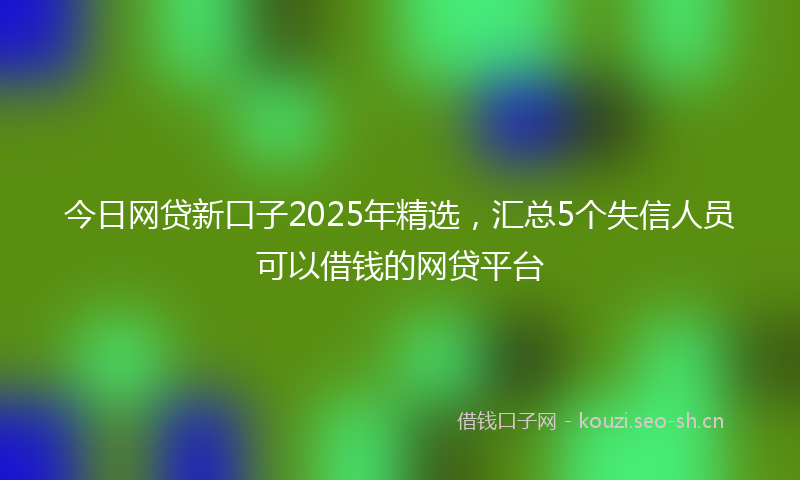 今日网贷新口子2025年精选，汇总5个失信人员可以借钱的网贷平台