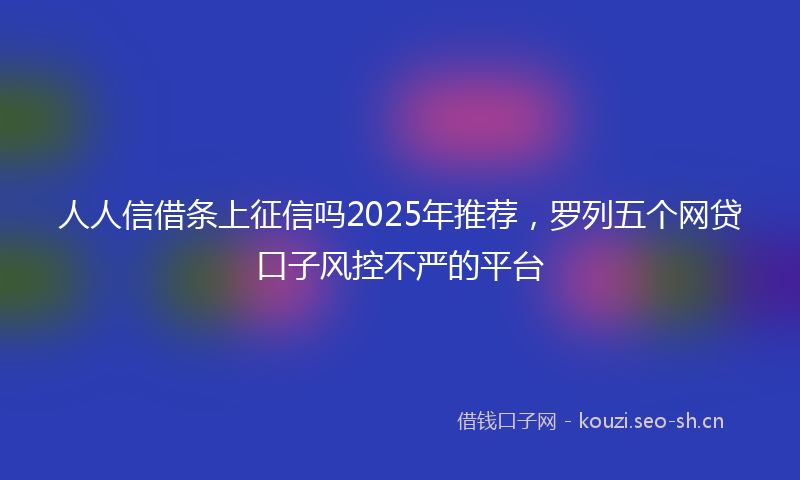 人人信借条上征信吗2025年推荐，罗列五个网贷口子风控不严的平台