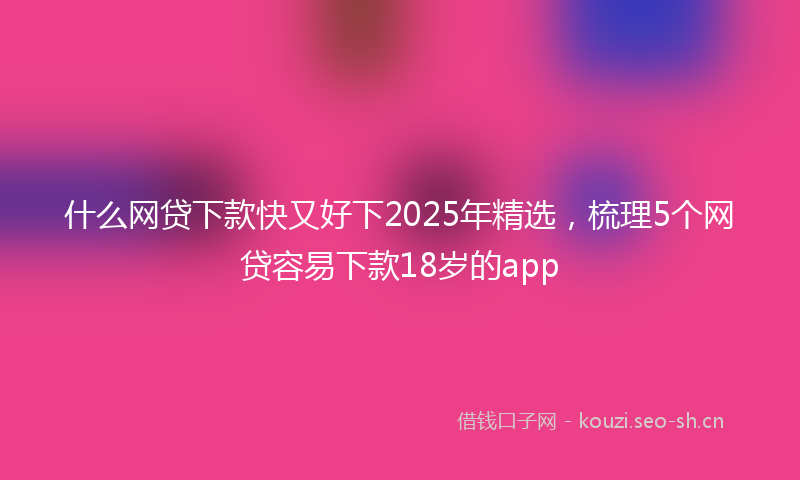 什么网贷下款快又好下2025年精选，梳理5个网贷容易下款18岁的app