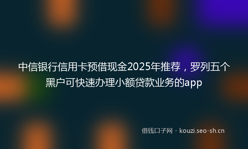 中信银行信用卡预借现金2025年推荐，罗列五个黑户可快速办理小额贷款业务的app